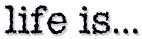 Life is...